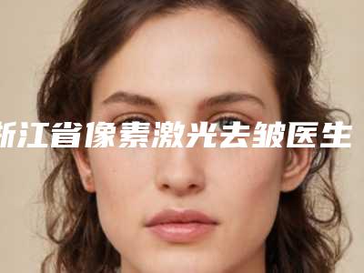 浙江省像素激光去皱医生TOP10强口碑榜种草记-浙江省像素激光去皱医生