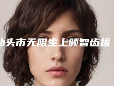 汕头市无阻生上颌智齿拔除医生排行前十位必须安利-汕头市徐海荣口腔医生