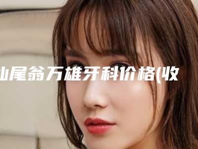 汕尾翁万雄牙科价格(收费标准)特色项目泄露-牙齿隐形纠正整形需要费用多少