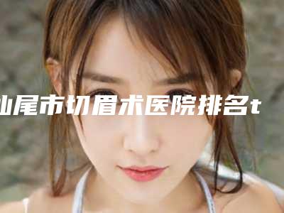 汕尾市切眉术医院排名top10名单揭晓-汕尾市切眉术整形医院