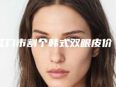 江门市割个韩式双眼皮价位表详细资料刚竟曝光-江门市割个韩式双眼皮得需要多少钱