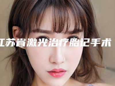 江苏省激光治疗胎记手术医生排行榜强榜TOP10新鲜名单发布-江苏省激光治疗胎记手术医生
