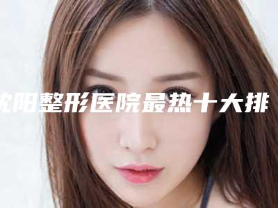 沈阳整形医院最热十大排名名单公布,医院前十信息出炉