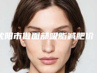 沈阳市做面部吸脂减肥价格收费表2025版悄悄溜出-沈阳市做面部吸脂减肥均价为16918元