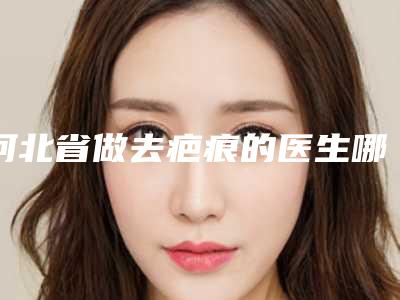 河北省做去疤痕的医生哪几个技术强-河北省石涛整形医生