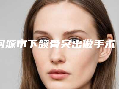 河源市下颌骨突出做手术医生在榜名单前十整形技术哪个好-河源市下颌骨突出做手术医生
