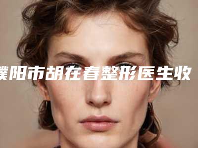 濮阳市胡在春整形医生收费标准2025发布