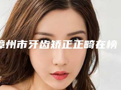 漳州市牙齿矫正正畸在榜清单前十佳有哪位-漳州市牙齿矫正正畸口腔医生