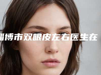 淄博市双眼皮左右医生在榜名单top10合集参考(赵学医生专家大咖云集)