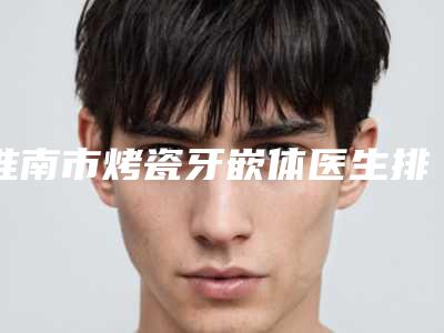 淮南市烤瓷牙嵌体医生排名实力在线-淮南市秦斌口腔医生