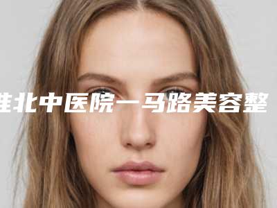 淮北中医院一马路美容整形科,淮北流年医疗美容诊所看看哪一家更适合