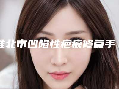 淮北市凹陷性疤痕修复手术型医院哪里好(淮北市凹陷性疤痕修复手术医院排行榜十强哪家比较靠谱)