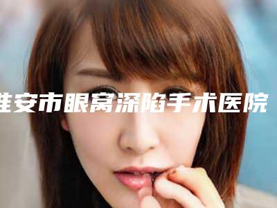 淮安市眼窝深陷手术医院在榜清单全新出炉了(淮安市眼窝深陷手术整形医院)