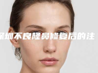 深圳不良隆鼻修复后的注意事项(深圳做鼻修复哪里好)