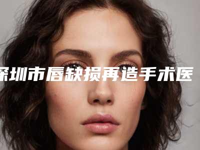 深圳市唇缺损再造手术医院在榜清单top10强名单揭晓(深圳睿恩医疗美容诊所专业有保障~)