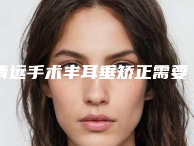 清远手术丰耳垂矫正需要几岁-清远手术丰耳垂对唇部有伤害吗