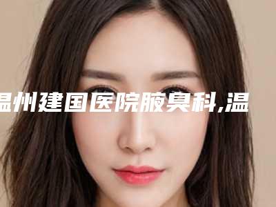 温州建国医院腋臭科,温州西施整形外科门诊部哪家好一目了然