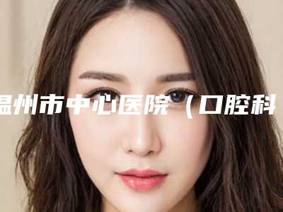 温州市中心医院(口腔科)好不好-价格(价目)表全新完整价目