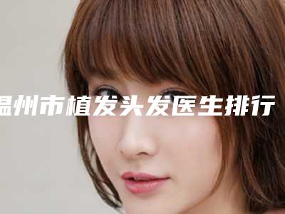温州市植发头发医生排行榜前十佳值得推荐-江华医生实力领衔(附价格表)