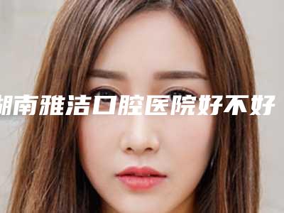 湖南雅洁口腔医院好不好-价格表(费用)全新分享