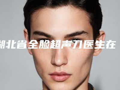 湖北省全脸超声刀医生在榜名单综合盘点-湖北省全脸超声刀整形医生