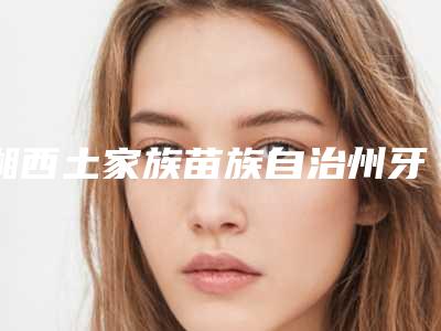 湘西土家族苗族自治州牙齿矫正牙龈萎缩口腔医生上榜名单推荐给您-湘西土家族苗族自治州牙齿矫正牙龈萎缩医生行业领头