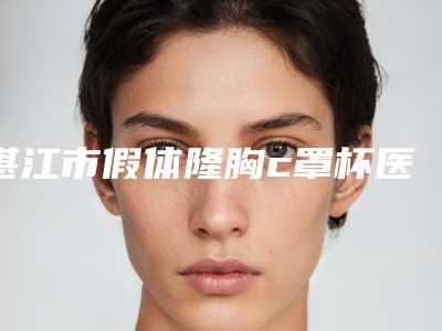 湛江市假体隆胸c罩杯医院排名网友好评满满(湛江市假体隆胸c罩杯整形医院)
