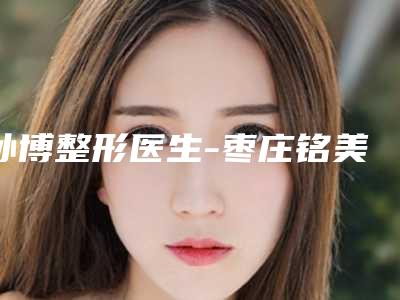 孙博整形医生-枣庄铭美医学美容孙博医师出名靠谱