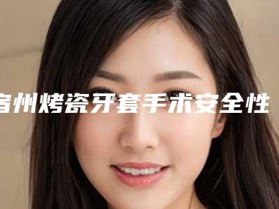 宿州烤瓷牙套手术安全性怎样(宿州烤瓷牙套的安全性及过程)