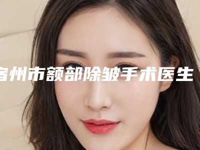 宿州市额部除皱手术医生综合实力top10强口碑排行榜全程高能-宿州市王九洲整形医生