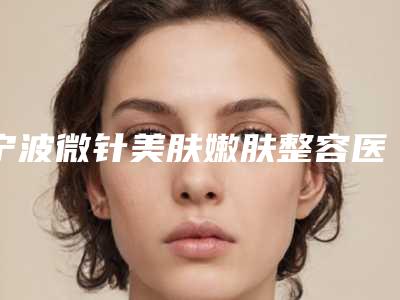 宁波微针美肤嫩肤整容医院排行前十,宁波北仑美仁医疗美容名扬四海