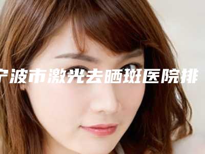 宁波市激光去晒斑医院排名榜top10整理推荐-宁波鄞州修和医疗美容门诊部实力高低任你挑