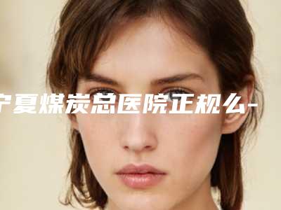 宁夏煤炭总医院正规么-价格表(费用)口碑火爆完整一览