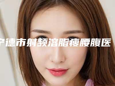 宁德市射频溶脂瘦腰腹医院排名在线了解(宁德市射频溶脂瘦腰腹整形医院)