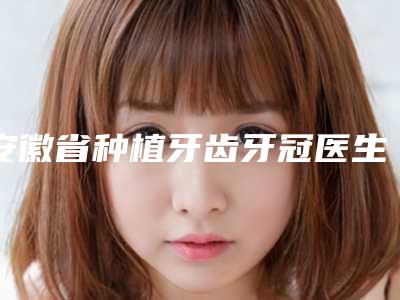 安徽省种植牙齿牙冠医生排行前十名依次盘点-安徽省种植牙齿牙冠口腔医生