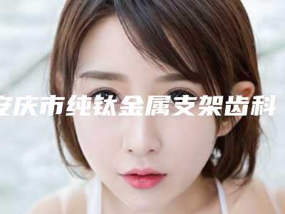 安庆市纯钛金属支架齿科医生上榜清单前十佳精选发布-刘小凤医生名气大
