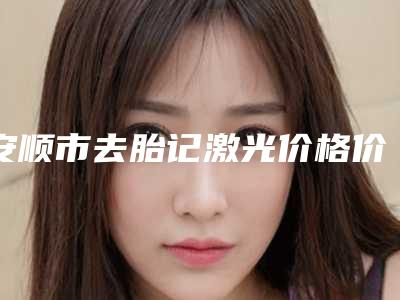 安顺市去胎记激光价格价位表解析-安顺市去胎记激光大概价格多少