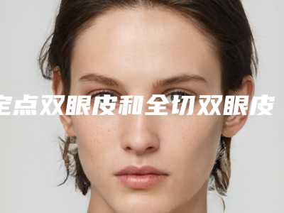定点双眼皮和全切双眼皮哪个好(定点双眼皮和全切双眼皮哪个好看)