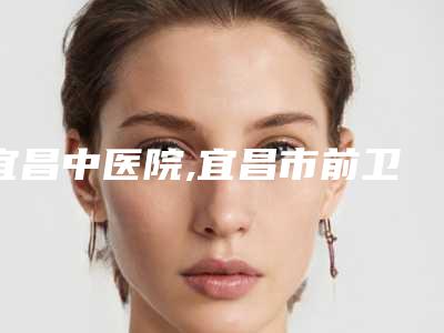 宜昌中医院,宜昌市前卫整形美容门诊部你更中意哪一家