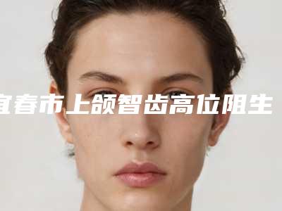 宜春市上颌智齿高位阻生医院上榜名单同城精选(宜春市上颌智齿高位阻生口腔医院口碑靠谱)