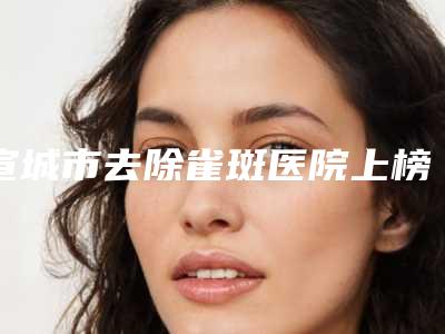 宣城市去除雀斑医院上榜清单前10点击收藏-宣城市去除雀斑整形医院
