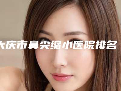 大庆市鼻尖缩小医院排名榜十强评选出炉-大庆东韩医疗美容诊所热门医美TOP齐聚