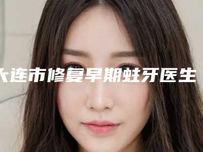 大连市修复早期蛀牙医生排名前七各有特色-大连市修复早期蛀牙口腔医生
