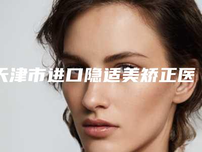 天津市进口隐适美矫正医生上榜清单强榜前十位哪个效果好-韩琳医生全新名单一览_详细解析