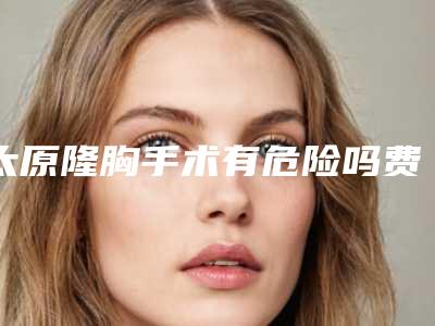 太原隆胸手术有危险吗费用要多少_太原隆胸手术整容费用是多少