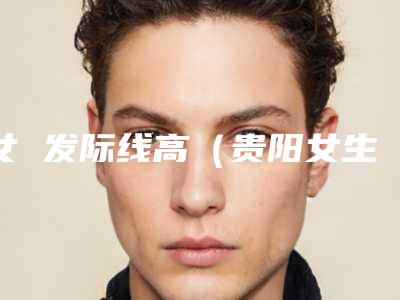 女 发际线高(贵阳女生发际线调整实力榜前五)