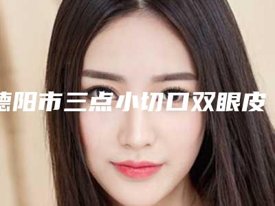 德阳市三点小切口双眼皮整形医院价格(德阳市三点小切口双眼皮医院上榜清单前十佳选哪家)