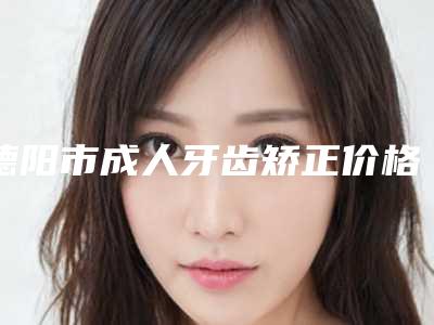 德阳市成人牙齿矫正价格表(费用)免费公布-德阳市成人牙齿矫正价格