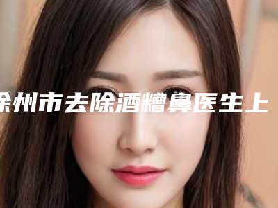 徐州市去除酒糟鼻医生上榜名单top10获好评多-徐州市去除酒糟鼻整形医生