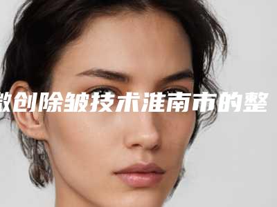 微创除皱技术淮南市的整形医院(淮南丽都医疗美容诊所明星常去这几个)